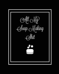 All My Soap Making Shit Journal: Write & Track Favorite Recipes, Recipe Notebook, Log Essential Oils Used, Record Process Notes, Soapers Gift,
