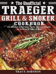 The Unofficial Traeger Grill & Smoker Cookbook: The Delicious Guaranteed, Family-Approved Recipes for Smoking All Types of Meat Tracy Johnson