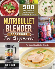 NutriBullet Blender Cookbook: 500 Easy, Vibrant & Mouthwatering Smoothie Recipes for Your NutriBullet Blender Beth J. Smith Author
