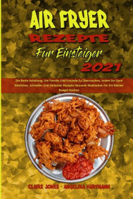 Air Fryer Rezepte Für Einsteiger 2021: Die Beste Anleitung, Um Familie Und Freunde Zu Überraschen, Indem Sie Dank Köstlicher, Schneller Und Einfach