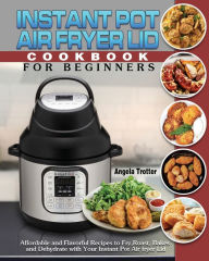 Instant Pot Air Fryer Lid Cookbook For Beginners: Affordable and Flavorful Recipes to Fry, Roast, Bakes and Dehydrate with Your Instant Pot Air fryer