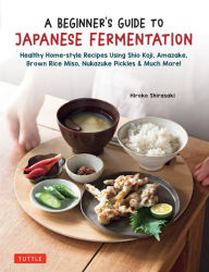 A Beginner's Guide to Japanese Fermentation: Healthy Home-Style Recipes Using Shio Koji, Amazake, Brown Rice Miso, Nukazuke Pickles & Much More! Hirok