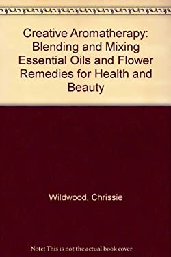 Creative Aromatherapy : Blending and Mixing Essential Oils and Flower Remedies for Health and Beauty by Christine Wildwood