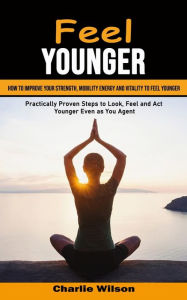 Feel Younger: How to Improve Your Strength, Mobility Energy and Vitality to Feel Younger (Practically Proven Steps to Look, Feel and Act Younger Even