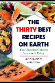 The Thirty Best Recipes On Earth: Your Essential Guide to Sensational Eating - Food for the Soul - Chicken -Shrimp - Seafood - Salmon Annie Rios Autho