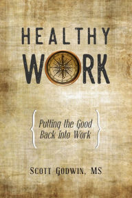 Healthy Work: Putting the Good Back Into Work Scott Godwin Author