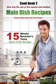 Easy Recipes: Healthy Recipes: Best Recipes: Cook book 2: 15 minute Bachelor's Tasty Main Dish Recipes: Dive into the Sea of the Easiest and Tastiest
