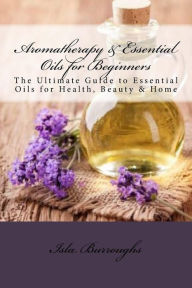 Aromatherapy & Essential Oils for Beginners: The Ultimate Guide to Essential Oils for Health, Beauty & Home Isla Burroughs Author