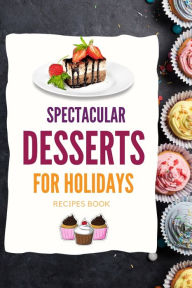 SPECTACULAR DESSERTS FOR HOLIDAYS - Recipes Book: A variety of Delicious Desserts Cooking Book - Recipes for festive holidays Cookbook with useful tip
