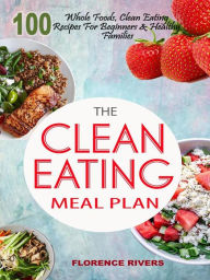 The Clean Eating Meal Plan: 100 Whole Foods, Clean Eating Recipes For Beginners & Healthy Families Florence Rivers Author