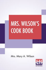 Mrs. Wilson's Cook Book: Numerous New Recipes Based On Present Economic Conditions Mrs. Mary A. Wilson Author