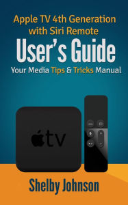 Apple TV 4th Generation with Siri Remote User's Guide: Your Media Tips & Tricks Manual Shelby Johnson Author