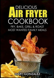 Delicious Air Fryer Cookbook: Fry, Bake, Grill & Roast Most Wanted Family Meals Mary Gonzalez Author