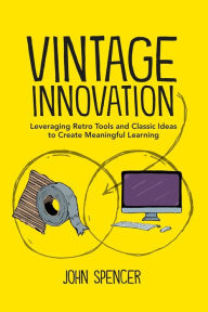 Vintage Innovation: Leveraging Retro Tools and Classic Ideas to Design Deeper Learning Experiences John Spencer Author