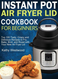 Instant Pot Air Fryer Lid Cookbook for Beginners: Top 100 Tasty, Crispy and Delicious Recipes to Fry, Bake, Broil, and Roast with Your New Air Fryer L