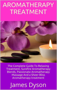 Aromatherapy Treatment: The Complete Guide To Relaxing Treatment, Surefire Aromatherapy Blends, Passionate Aromatherapy Massage And a Sheer Bliss Arom