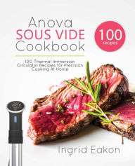 Anova Sous Vide Cookbook: 100 Thermal Immersion Circulator Recipes for Precision Cooking At Home Ingrid Eakon Author