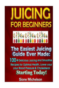 Juicing For Beginners: The Easiest Juicing Guide Ever Made, 100+ Delicious Juicing and Smoothie Recipes for Optimal Health, Lower your Blood Pressure