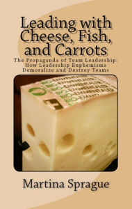 Leading with Cheese, Fish, and Carrots: The Propaganda of Team Leadership: How Leadership Euphemisms Demoralize and Destroy Teams Martina Sprague Auth