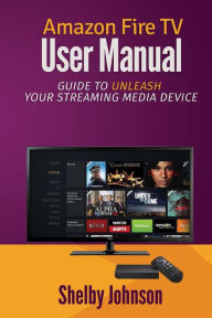 Amazon Fire TV User Manual: Guide to Unleash Your Streaming Media Device Shelby Johnson Author