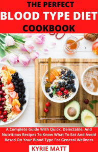 The Perfect Blood Type Diet Cookbook; A Complete Guide With Quick, Delectable, And Nutritious Recipes To Know What To Eat And Avoid Based On Your Bloo