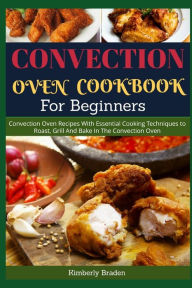 Convection Oven Cookbook for Beginners: Convection Oven Recipes With Essential Cooking Techniques to Roast, Grill And Bake In The Convection Oven Kimb