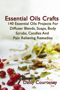 Essential Oils Crafts: 140 Essential Oils Projects For Diffuser Blends, Soaps, Body Scrubs, Candles And Pain Relieving Remedies Daisy Courtenay Author