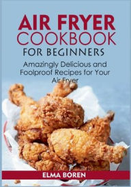 Air Fryer Cookbook for Beginners: Amazingly Delicious and Foolproof Recipes for Your Air Fryer Elma Boren Author