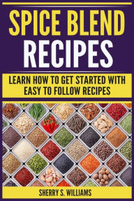 Spice Blend Recipes: Learn How To Get Started With Easy To Follow Recipes Sherry S. Williams Author