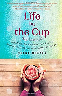 Life by the Cup : Ingredients for a Purpose-Filled Life of Bottomless Happiness and Limitless Success by Zhena Muzyka