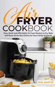 Air Fryer Cookbook: Easy, Quick and Affordable Air Fryer Recipes to Fry, Bake and Roast all the Best Dishes for Your Family and Friends Jane Martin Au
