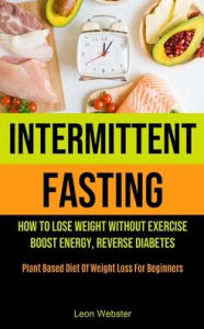 Intermittent Fasting: How To Lose Weight Without Exercise, Boost Energy, Reverse Diabetes (Plant Based Diet Of Weight Loss For Beginners) Leon Webster