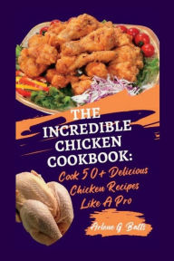 THE INCREDIBLE CHICKEN COOKBOOK: Cook 50+ Delicious Chicken Recipes Like A Pro Arlene G. Batts Author