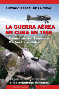 LA GUERRA AÉREA EN CUBA EN 1958.: MEMORIAS DEL TENIENTE CARLOS LAZO CUBA. EL JUICIO POR GENOCIDIO A LOS AVIADORES MILITARES. Antonio Ramón de la Cov
