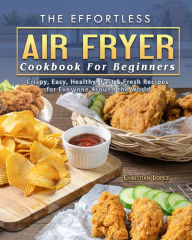 The Effortless Air Fryer Cookbook For Beginners: Crispy, Easy, Healthy, Fast & Fresh Recipes for Everyone Around the World Christian Lopez Aut