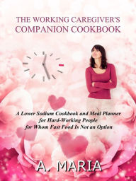 The Working Caregiver's Companion Cookbook: A Lower Sodium Cookbook and Meal Planner for Hard-Working People For Whom Fast Food is Not an Option A. Ma