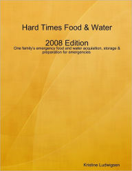 Hard Times Food & Water: 2008 Edition: One Family's Emergency Food and Water Acquisition, Storage & Preparation for Emergencies Kristine Ludwigsen Aut