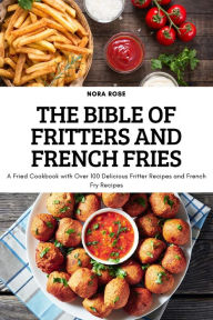 THE BIBLE OF FRITTERS AND FRENCH FRIES: A Fried Cookbook with Over 100 Delicious Fritter Recipes and French Fry Recipes Nora Rose Author