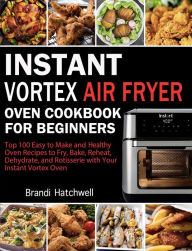 Instant Vortex Air Fryer Oven Cookbook for Beginners:Top 100 Easy to Make and Healthy Oven Recipes to Fry, Bake, Reheat, Dehydrate, and Rotisserie wit