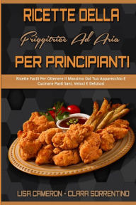 Ricette Della Friggitrice Ad Aria Per Principianti: Ricette Facili Per Ottenere Il Massimo Dal Tuo Apparecchio E Cucinare Pasti Sani, Veloci E Delizio