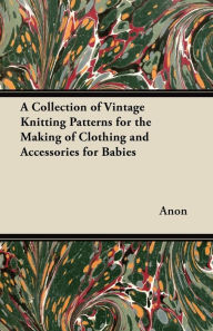 A Collection of Vintage Knitting Patterns for the Making of Clothing and Accessories for Babies Anon Author