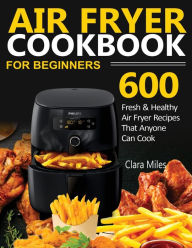AIR FRYER COOKBOOK FOR BEGINNERS: 600 Fresh & Healthy Air Fryer Recipes That Anyone Can Cook Clara Miles Author