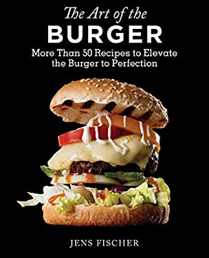 The Art of the Burger : More Than 50 Recipes to Elevate America's Favorite Meal to Perfection by Jens Fischer