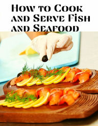 How to Cook and Serve Fish and Seafood: A Choice Collection of Recipes, Representing the Latest and Most Approved Methods of Cooking Jessica L. Faulk