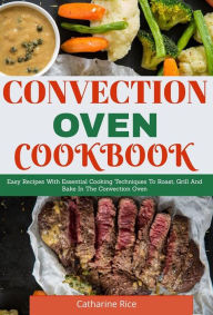 Convection Oven Cookbook: Easy Recipes With Essential Cooking Techniques To Roast, Grill And Bake In The Convection Oven Catharine Rice Author