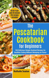The Pescatarian Cookbook for Beginners: 100 Delicious Simple Seafood Recipes for Healthier Eating Without Skimping on Flavor (50 Air Fryer and 20 Inst