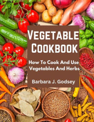 Vegetable Cookbook: How To Cook And Use Vegetables And Herbs Barbara J. Godsey Author