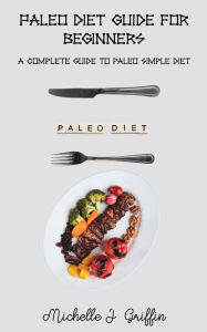 Paleo Diet Guide for Beginners: A Complete Guide To Paleo Simple Diet Michelle J. Griffin Author
