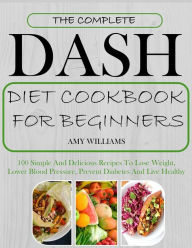 The Complete Dash Diet CookBook For Beginners: 100 Simple And Delicious Recipes To Lose Weight, Lower Blood Pressure, Prevent Diabetes And Live Health