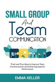 Small Group and Team Communication. Tried-and-True Ideas to Improve Team Communication and Achieving Superior Performance Emma Keller Author